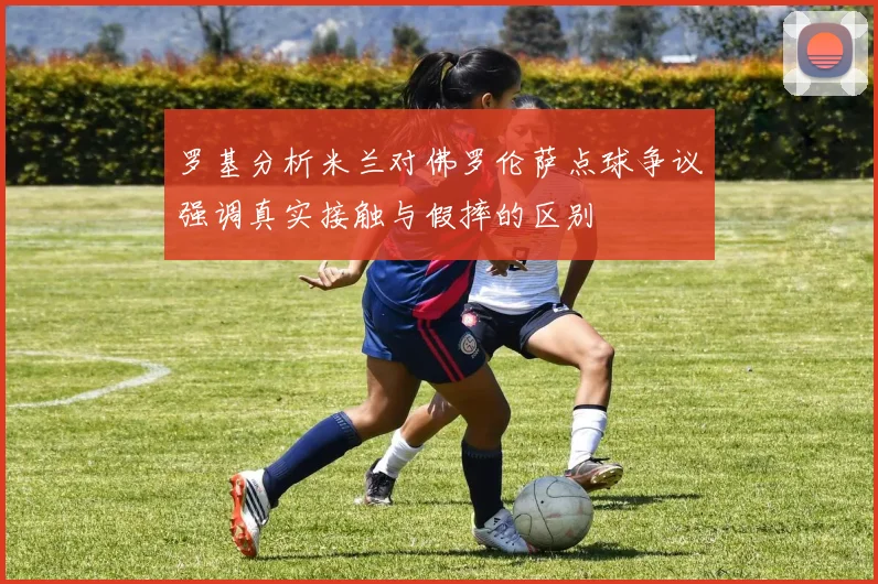 罗基分析米兰对佛罗伦萨点球争议强调真实接触与假摔的区别