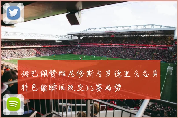 姆巴佩赞维尼修斯与罗德里戈各具特色能瞬间改变比赛局势