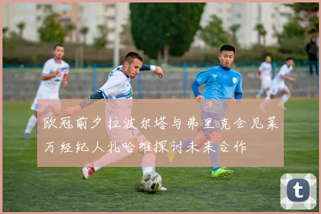 欧冠前夕拉波尔塔与弗里克会见莱万经纪人扎哈维探讨未来合作