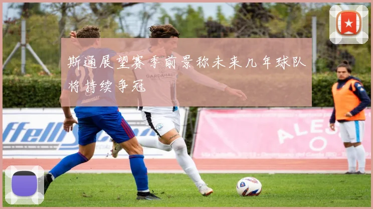 斯通展望赛季前景称未来几年球队将持续争冠