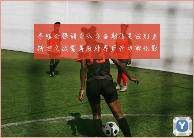 李镇全强调全队亢奋期待乌兹别克斯坦之战需屏蔽外界声音与舆论影响
