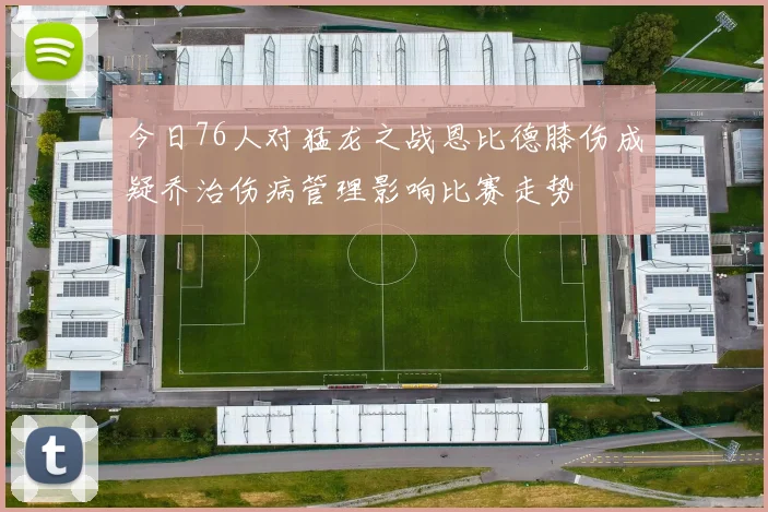 今日76人对猛龙之战恩比德膝伤成疑乔治伤病管理影响比赛走势