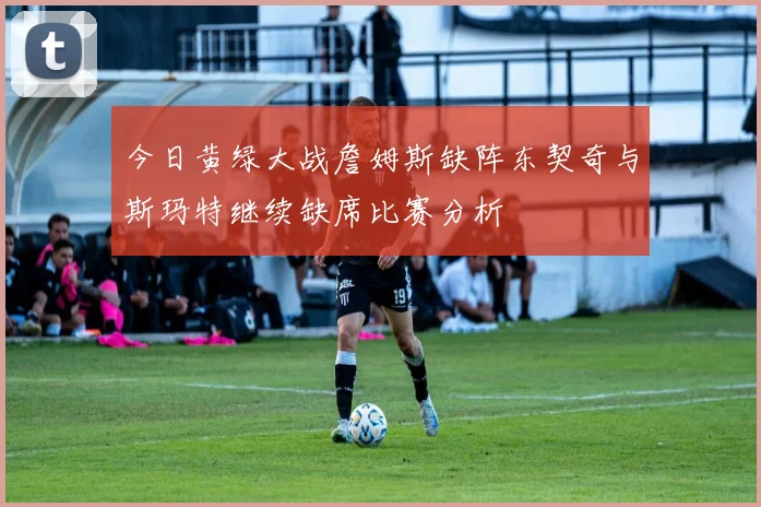 今日黄绿大战詹姆斯缺阵东契奇与斯玛特继续缺席比赛分析