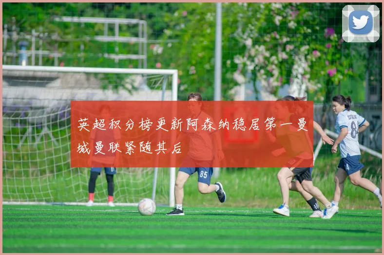 英超积分榜更新阿森纳稳居第一曼城曼联紧随其后