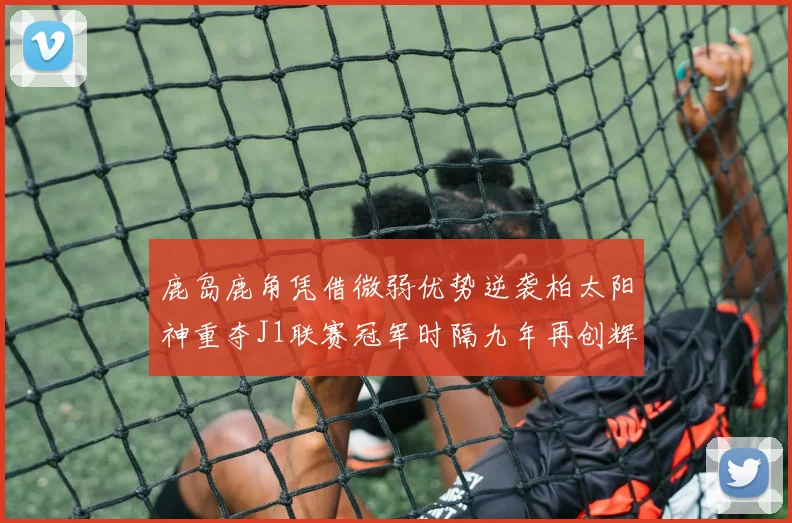 鹿岛鹿角凭借微弱优势逆袭柏太阳神重夺J1联赛冠军时隔九年再创辉煌
