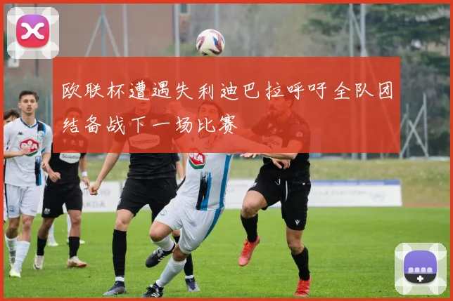 欧联杯遭遇失利迪巴拉呼吁全队团结备战下一场比赛