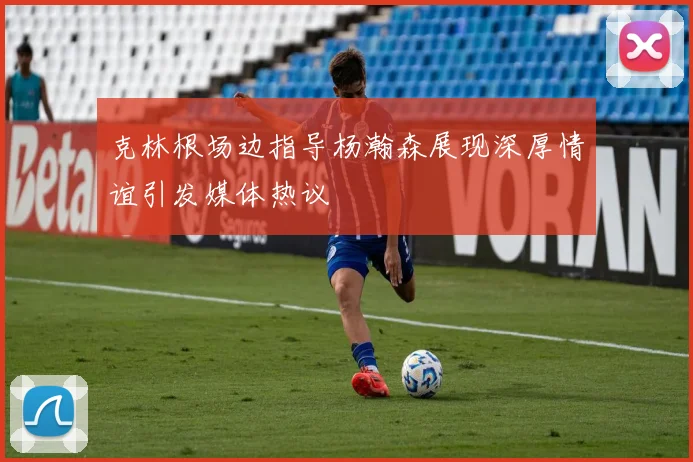 克林根场边指导杨瀚森展现深厚情谊引发媒体热议