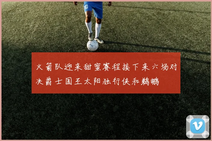 火箭队迎来甜蜜赛程接下来六场对决爵士国王太阳独行侠和鹈鹕