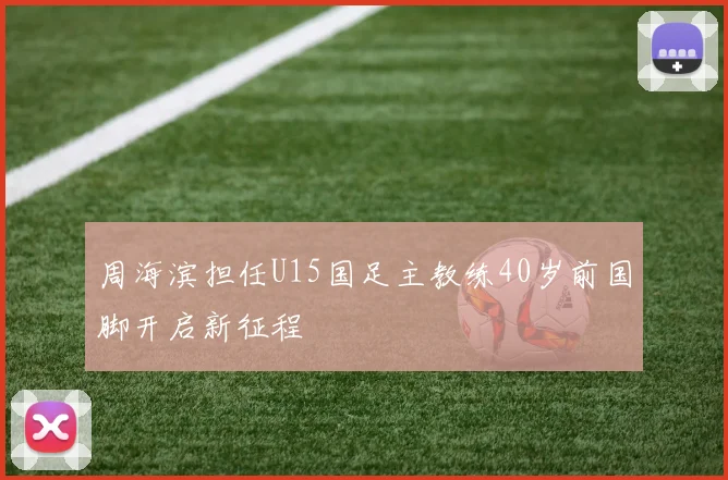 周海滨担任U15国足主教练40岁前国脚开启新征程