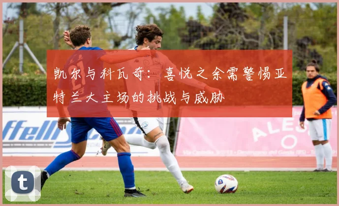 凯尔与科瓦奇：喜悦之余需警惕亚特兰大主场的挑战与威胁