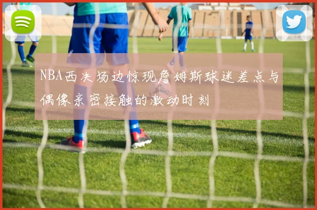 NBA西决场边惊现詹姆斯球迷差点与偶像亲密接触的激动时刻