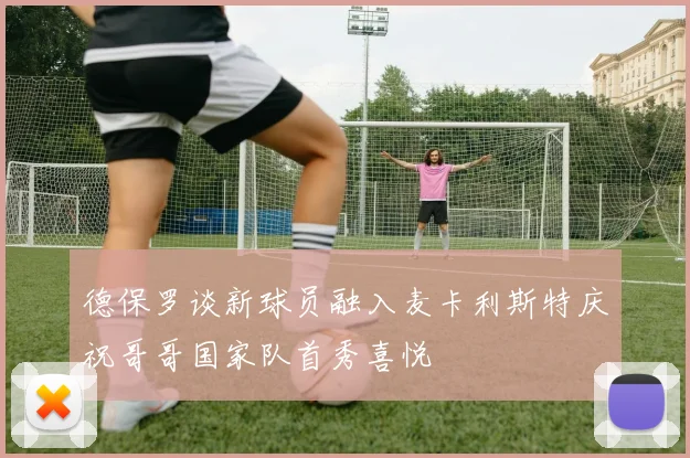 德保罗谈新球员融入麦卡利斯特庆祝哥哥国家队首秀喜悦