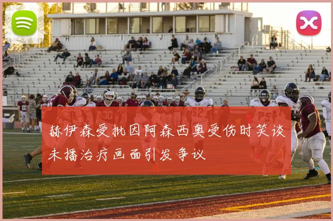 赫伊森受批因阿森西奥受伤时笑谈未播治疗画面引发争议
