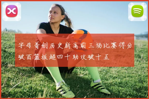 字母哥创历史新高前三场比赛得分破百篮板超四十助攻破十五