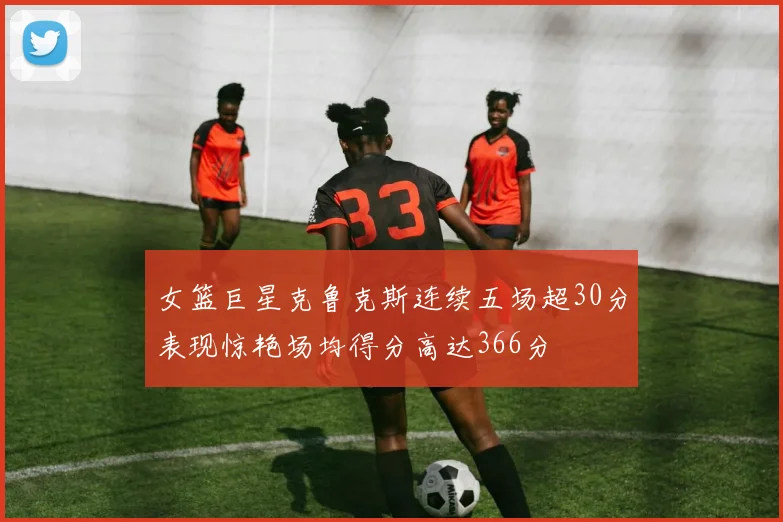女篮巨星克鲁克斯连续五场超30分表现惊艳场均得分高达366分