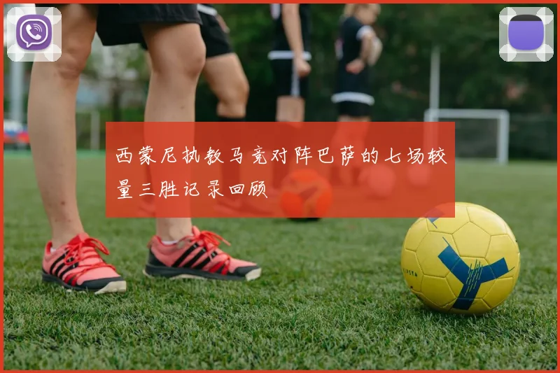 西蒙尼执教马竞对阵巴萨的七场较量三胜记录回顾