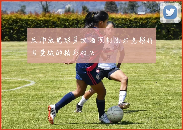 瓜帅放宽球员饮酒限制法尔克期待与曼城的精彩对决