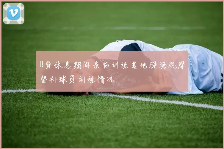 B费休息期间亲临训练基地现场观摩替补球员训练情况