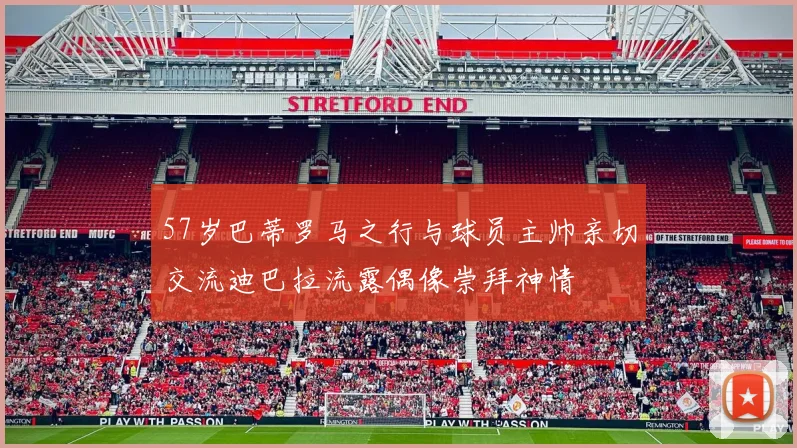 57岁巴蒂罗马之行与球员主帅亲切交流迪巴拉流露偶像崇拜神情