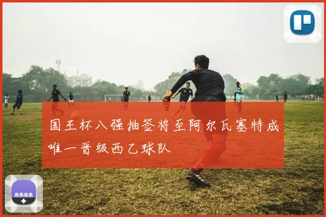 国王杯八强抽签将至阿尔瓦塞特成唯一晋级西乙球队