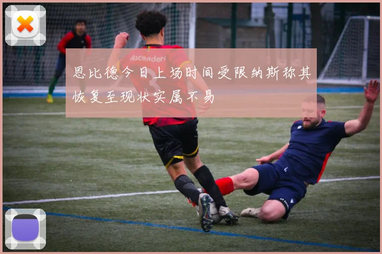 恩比德今日上场时间受限纳斯称其恢复至现状实属不易