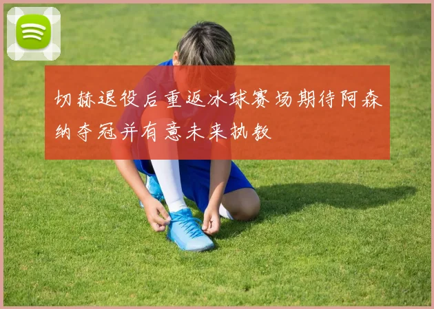 切赫退役后重返冰球赛场期待阿森纳夺冠并有意未来执教