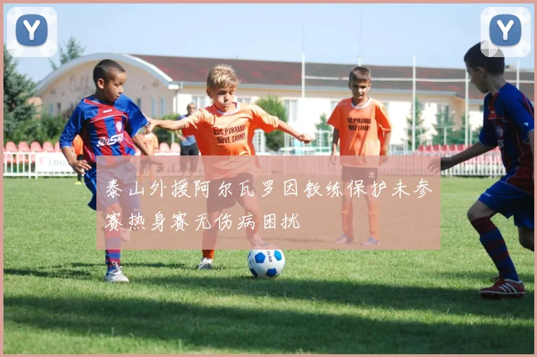 泰山外援阿尔瓦罗因教练保护未参赛热身赛无伤病困扰
