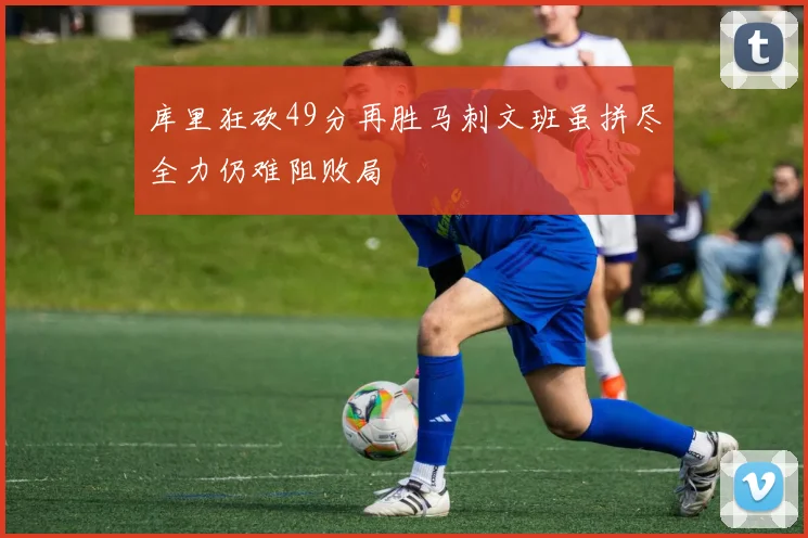 库里狂砍49分再胜马刺文班虽拼尽全力仍难阻败局