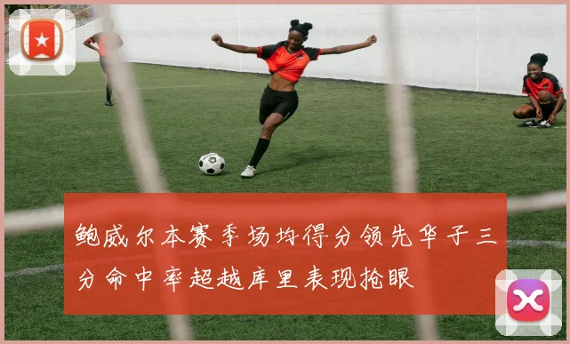 鲍威尔本赛季场均得分领先华子三分命中率超越库里表现抢眼